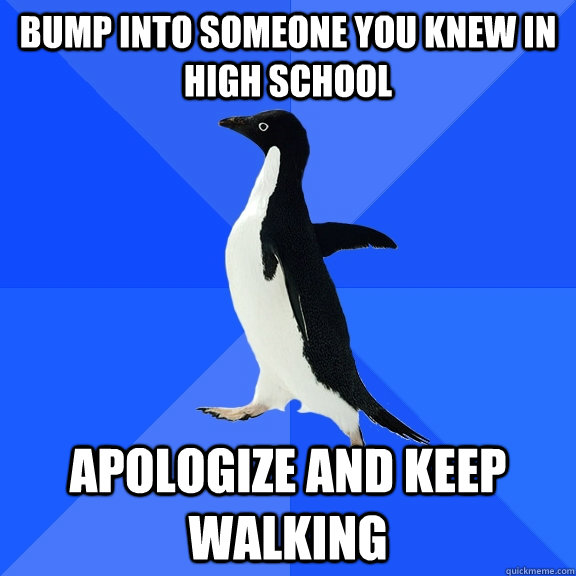 bump into someone you knew in high school apologize and keep walking  Socially Awkward Penguin
