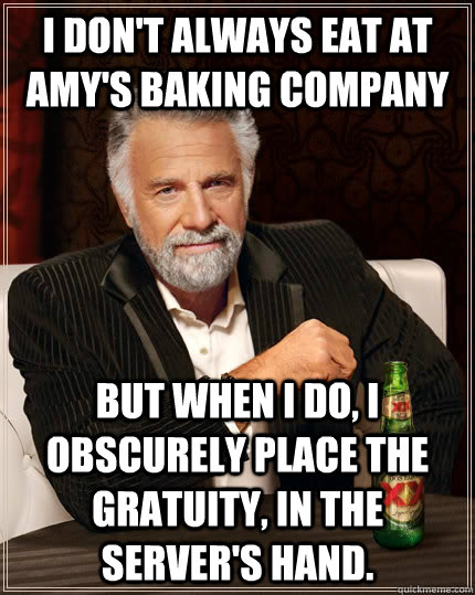 I don't always eat at Amy's Baking Company but when I do, I obscurely place the gratuity, in the server's hand.  The Most Interesting Man In The World