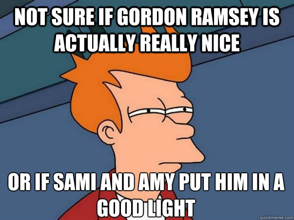 Not sure if Gordon Ramsey is actually really nice or if Sami and Amy put him in a good light     Not sure Fry