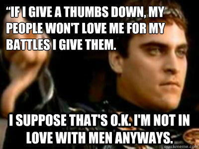 “if I give a thumbs down, my people won't love me for my battles I give them. I suppose that's o.k. I'm not in love with men anyways.  Downvoting Roman