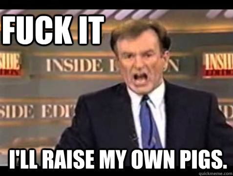 FUCK IT I'll RAise my own pigs.  Fuck it