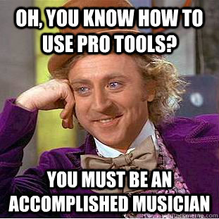 Oh, you know how to use Pro Tools? You must be an accomplished musician  Condescending Wonka