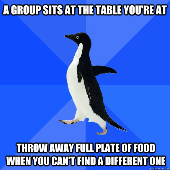 A group sits at the table you're at Throw away full plate of food when you can't find a different one  Socially Awkward Penguin