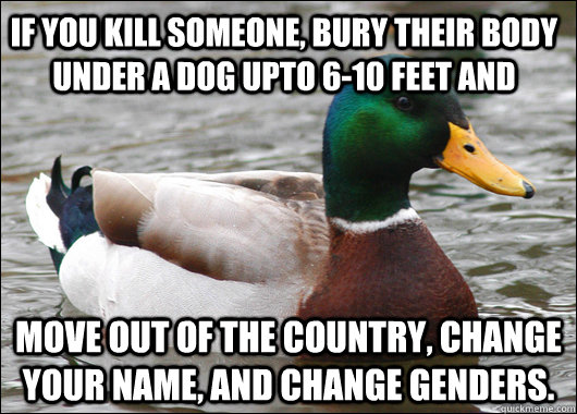 If you kill someone, bury their body under a dog upto 6-10 feet and move out of the country, change your name, and change genders. - If you kill someone, bury their body under a dog upto 6-10 feet and move out of the country, change your name, and change genders.  Actual Advice Mallard