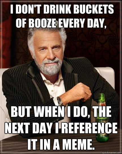  I don't drink buckets of booze every day,  but when I do, the next day I reference it in a meme.  The Most Interesting Man In The World