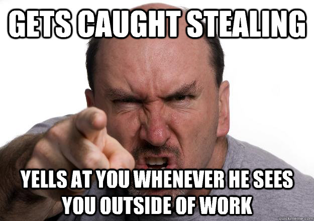 Gets caught stealing Yells at you whenever he sees you outside of work  Scumbag customer
