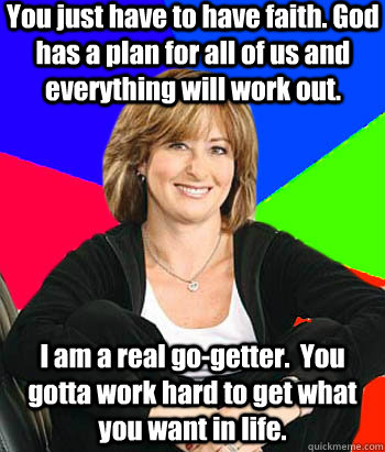You just have to have faith. God has a plan for all of us and everything will work out. I am a real go-getter.  You gotta work hard to get what you want in life.  Sheltering Suburban Mom