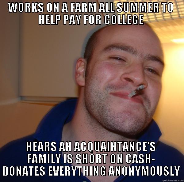 WORKS ON A FARM ALL SUMMER TO HELP PAY FOR COLLEGE HEARS AN ACQUAINTANCE'S FAMILY IS SHORT ON CASH- DONATES EVERYTHING ANONYMOUSLY Good Guy Greg 