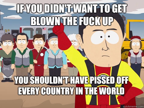 if you didn't want to get blown the fuck up you shouldn't have pissed off every country in the world  Captain Hindsight