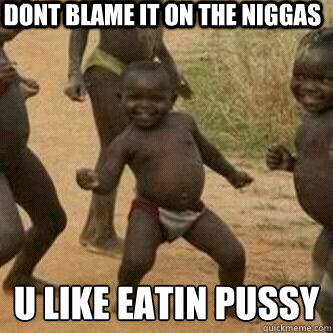 dont blame it on the niggas u like eatin pussy
  Its friday niggas