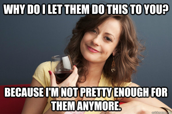 Why do I let them do this to you? Because I'm not pretty enough for them anymore.  Forever Resentful Mother