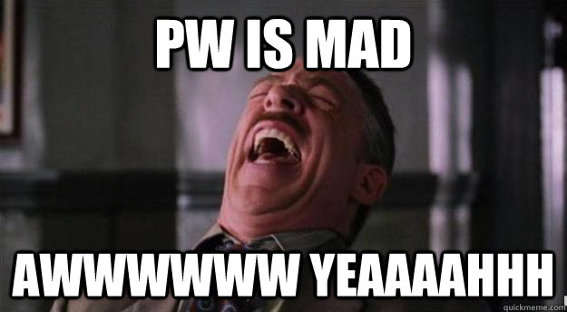 PW IS MAD AWWWWWW YEAAAAHHH  Aww yea