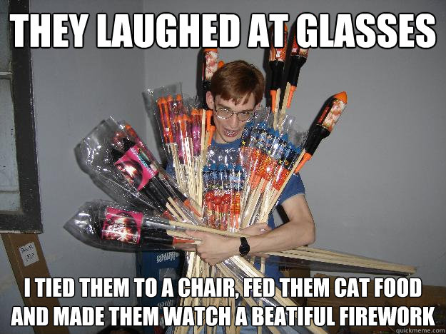 They laughed at glasses i tied them to a chair, fed them cat food and made them watch a beatiful firework  Crazy Fireworks Nerd