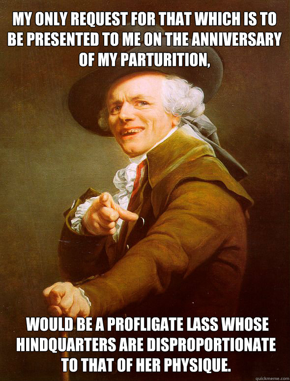 My only request for that which is to be presented to me on the anniversary of my parturition,  would be a profligate lass whose hindquarters are disproportionate to that of her physique.   Joseph Ducreux