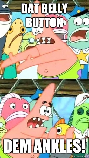 Dat belly button  Dem ankles!  Push it somewhere else Patrick