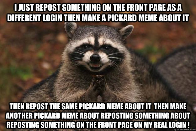 I just repost something on the front page as a different login then make a pickard meme about it Then repost the same pickard meme about it  then make another pickard meme about reposting something about reposting something on the front page on my real lo  Evil Plotting Raccoon