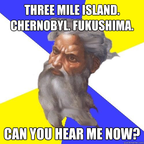 Three Mile Island. Chernobyl. Fukushima. Can you hear me now?  Advice God