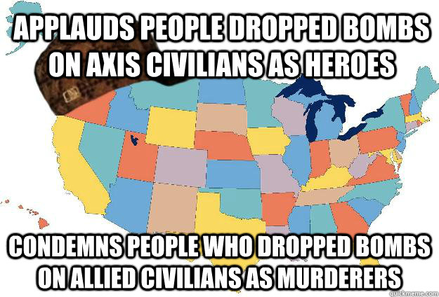 Applauds people dropped bombs on Axis civilians as heroes Condemns people who dropped bombs on Allied civilians as murderers  Scumbag USA