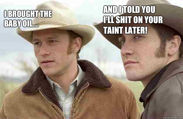 I brought the baby oil.... And I told you I'll shit on your taint later!  Brokeback Mountain