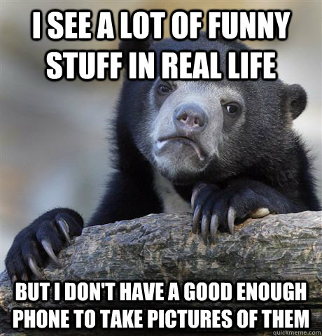 I see a lot of funny stuff in real life but i don't have a good enough phone to take pictures of them  Confession Bear