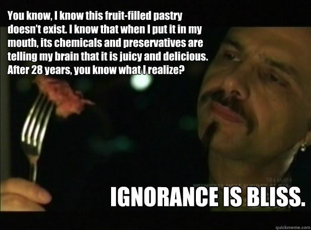 You know, I know this fruit-filled pastry doesn’t exist. I know that when I put it in my mouth, its chemicals and preservatives are telling my brain that it is juicy and delicious. After 28 years, you know what I realize? IGNORANCE IS BLISS. - You know, I know this fruit-filled pastry doesn’t exist. I know that when I put it in my mouth, its chemicals and preservatives are telling my brain that it is juicy and delicious. After 28 years, you know what I realize? IGNORANCE IS BLISS.  Cypher