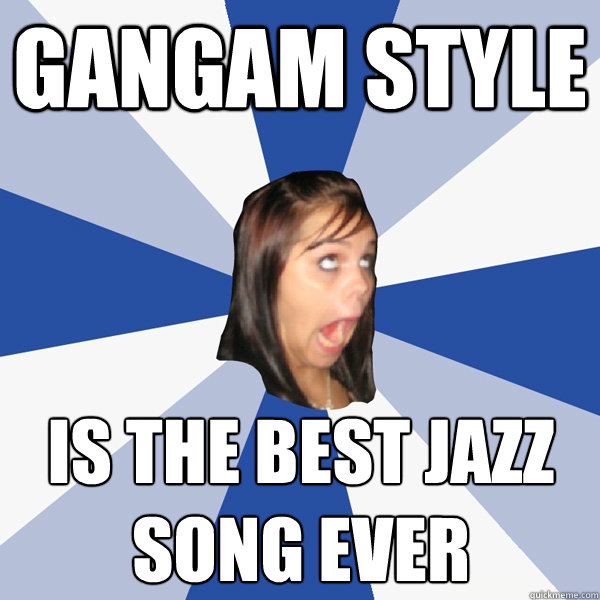 Gangam style is the best jazz song ever  Annoying Facebook Girl