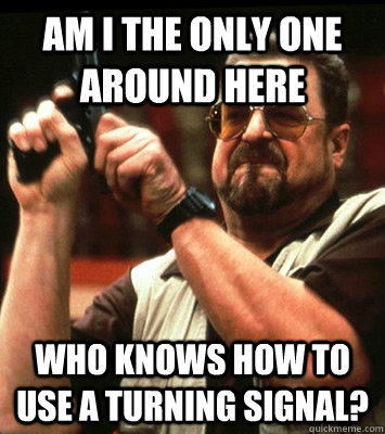 AM I THE ONLY ONE AROUND HERE  who knows how to use a turning signal?  