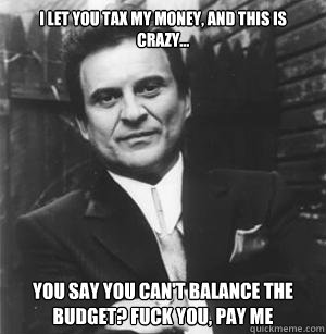 I let you tax my money, and this is crazy... You say you can't balance the budget? Fuck you, pay me   The Joe Pesci Mode
