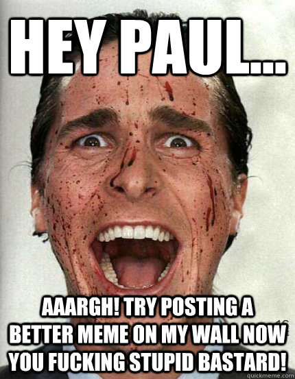 Hey paul... Aaargh! try posting a better meme on my wall now you fucking stupid bastard!  