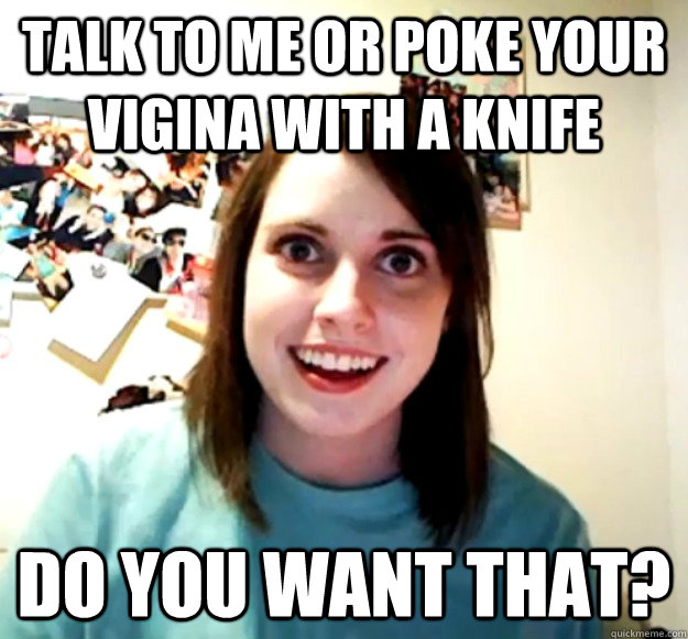 Talk to me or poke your vigina with a Knife  Do you want that?  Overly Attached Girlfriend