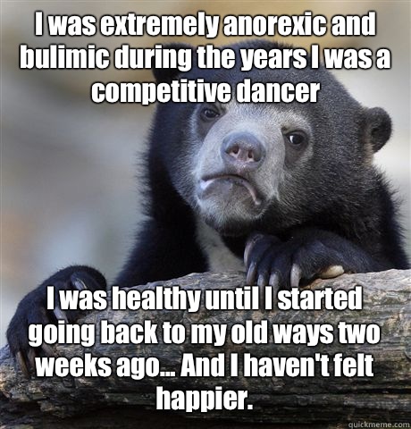 I was extremely anorexic and bulimic during the years I was a competitive dancer I was healthy until I started going back to my old ways two weeks ago... And I haven't felt happier.  Confession Bear