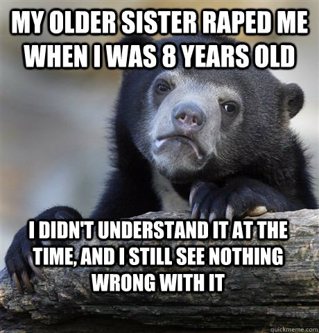 My older sister raped me when i was 8 years old I didn't understand it at the time, and i still see nothing wrong with it - My older sister raped me when i was 8 years old I didn't understand it at the time, and i still see nothing wrong with it  Confession Bear