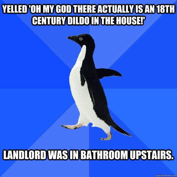 Yelled 'oh my god there actually is an 18th century dildo in the house!'  Landlord was in bathroom upstairs.    Socially Awkward Penguin