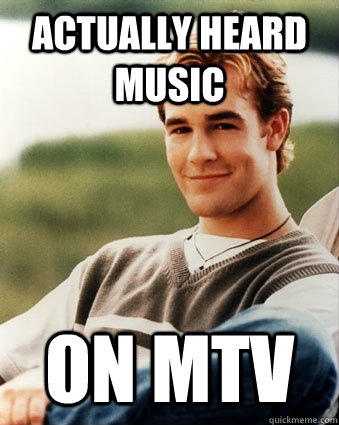 Actually heard music  On mtv  Late 90s kid advantages