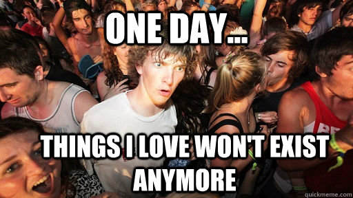 one day... things i love won't exist anymore  Sudden Clarity Clarence