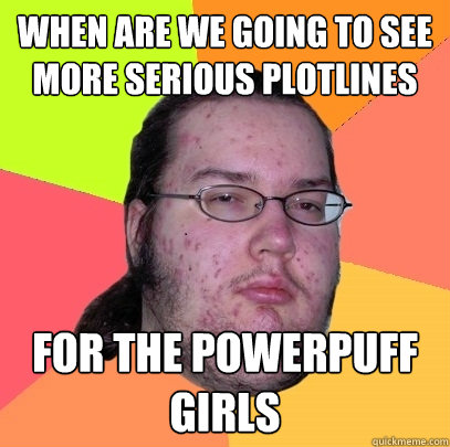 When are we going to see more serious plotlines for the powerpuff girls  Butthurt Dweller