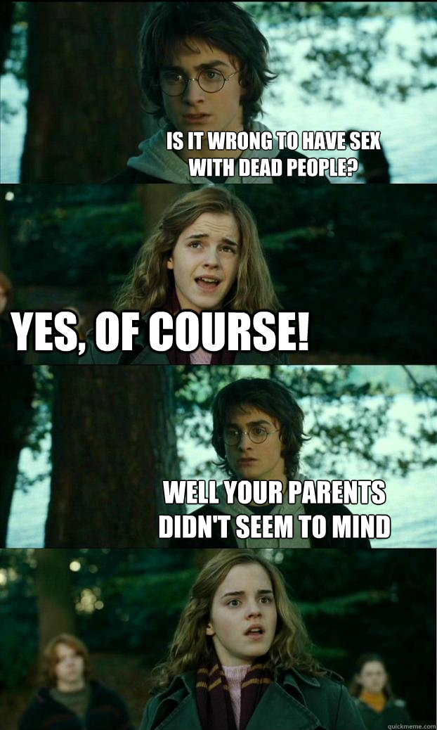 is it wrong to have sex
with dead people? yes, of course! well your parents
didn't seem to mind  Horny Harry