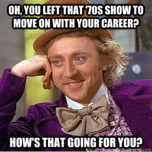 Oh, you left that '70s show to move on with your career? how's that going for you?  Condescending Wonka