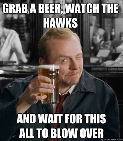 Grab a Beer, Watch The Hawks and wait for this all to blow over  Shaun of The Dead