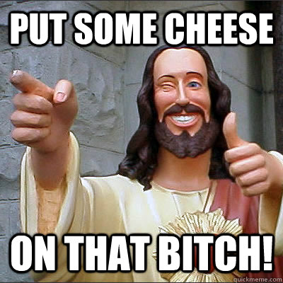 put some cheese on that bitch!  Buddy Christ