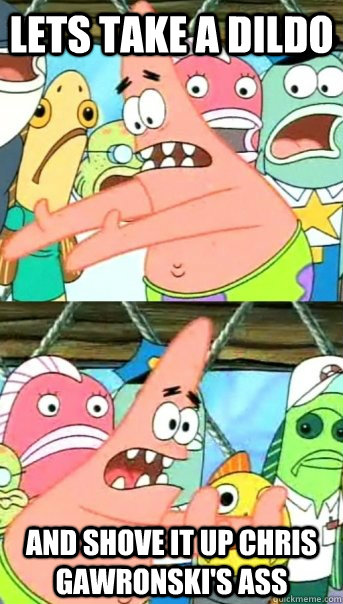 Lets Take a dildo and shove it up chris gawronski's ass  Push it somewhere else Patrick