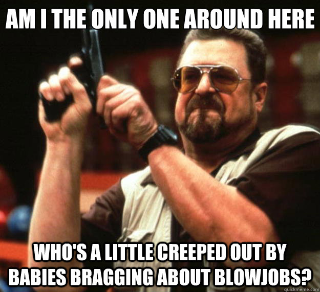 Am I the only one around here who's a little creeped out by babies bragging about blowjobs? - Am I the only one around here who's a little creeped out by babies bragging about blowjobs?  Big Lebowski