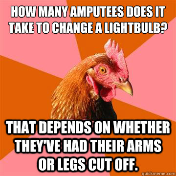 how many amputees does it take to change a lightbulb? That depends on whether they've had their arms or legs cut off.  Anti-Joke Chicken
