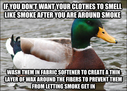 if you Don't want your clothes to smell like smoke after you are around smoke Wash them in fabric softener to create a thin layer of wax around the fibers to prevent them from letting smoke get in  Actual Advice Mallard