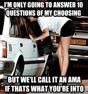 I'm only going to answer 10 questions of my choosing but we'll call it an AMA if thats what you're into  Karma Whore