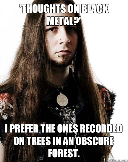 'Thoughts on black metal?' I prefer the ones recorded on trees in an obscure forest. - 'Thoughts on black metal?' I prefer the ones recorded on trees in an obscure forest.  Metal Purist