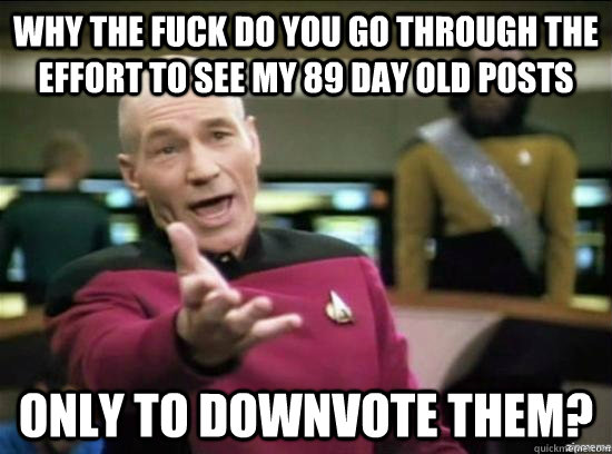 Why the fuck do you go through the effort to see my 89 day old posts only to downvote them?  Annoyed Picard HD