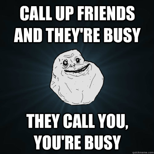 call up friends and they're busy they call you, you're busy  Forever Alone