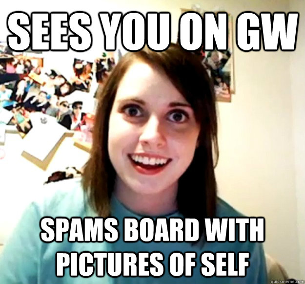 Sees you on GW spams board with pictures of self  Overly Attached Girlfriend