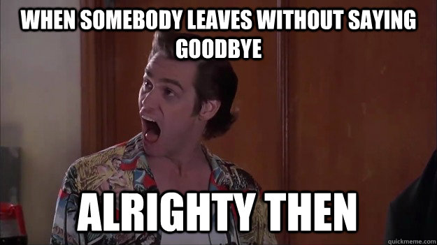 When somebody leaves without saying goodbye alrighty then  